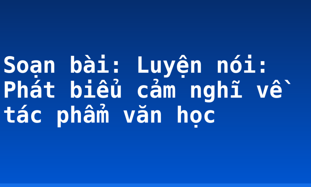 Soạn bài: Luyện nói: Phát biểu cảm nghĩ về tác phẩm văn học
