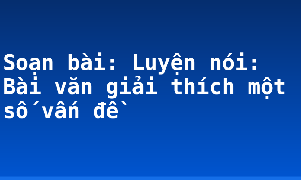 Soạn bài: Luyện nói: Bài văn giải thích một số vấn đề