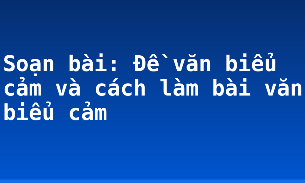 Soạn bài: Đề văn biểu cảm và cách làm bài văn biểu cảm