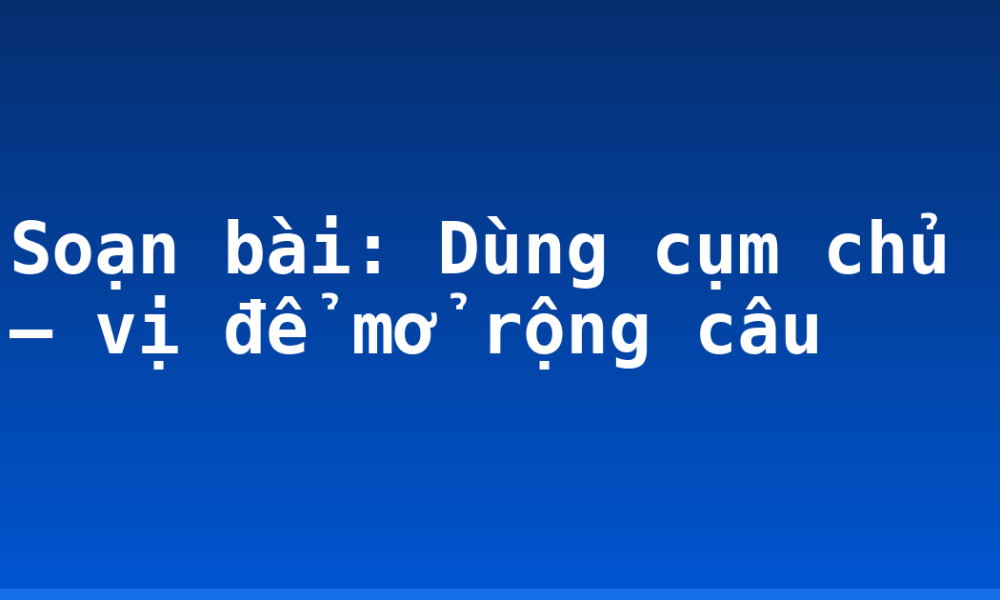 Soạn bài: Dùng cụm chủ – vị để mở rộng câu