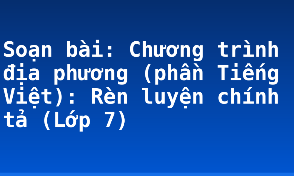 Soạn bài: Chương trình địa phương (phần Tiếng Việt): Rèn luyện chính tả (Lớp 7)