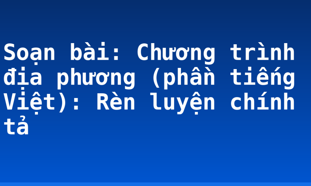 Soạn bài: Chương trình địa phương (phần tiếng Việt): Rèn luyện chính tả