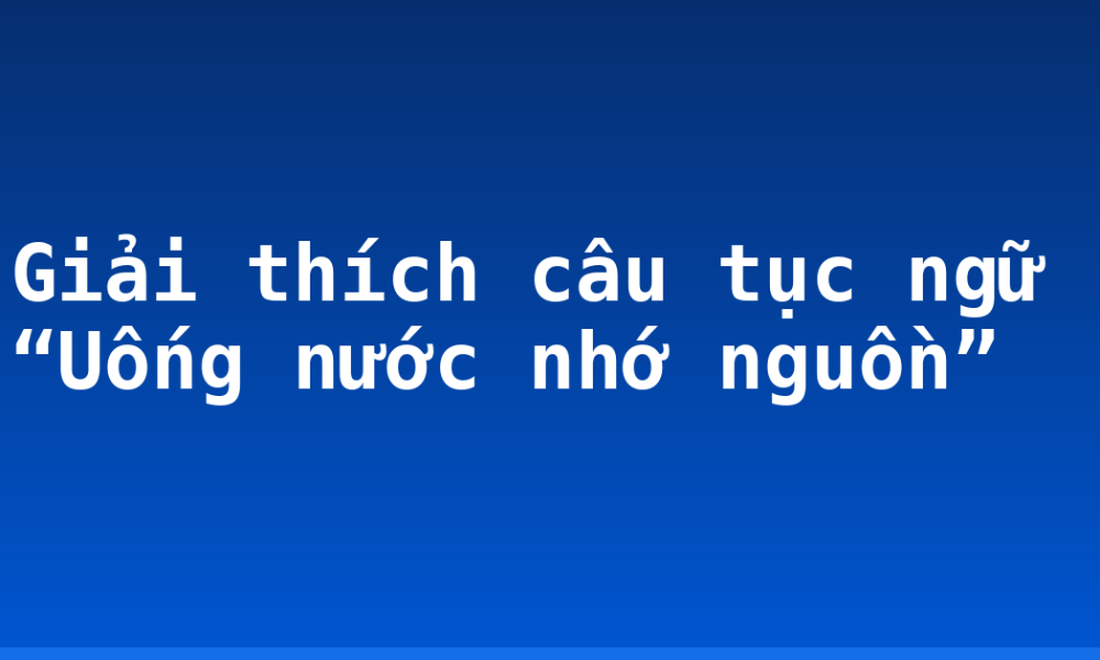 Giải thích câu tục ngữ “Uống nước nhớ nguồn”