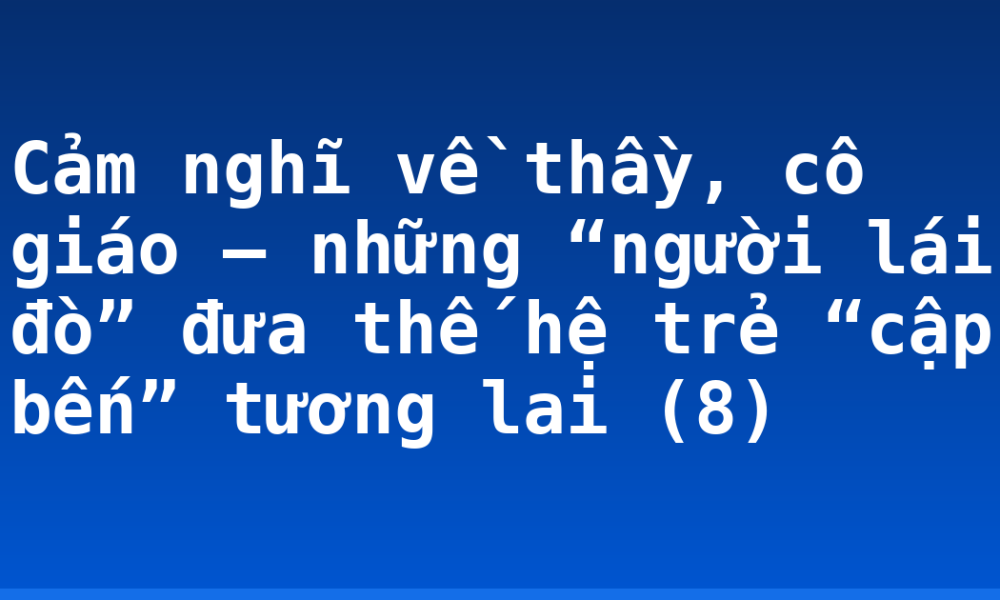 Cảm nghĩ về thầy, cô giáo – những “người lái đò” đưa thế hệ trẻ “cập bến” tương lai (8)