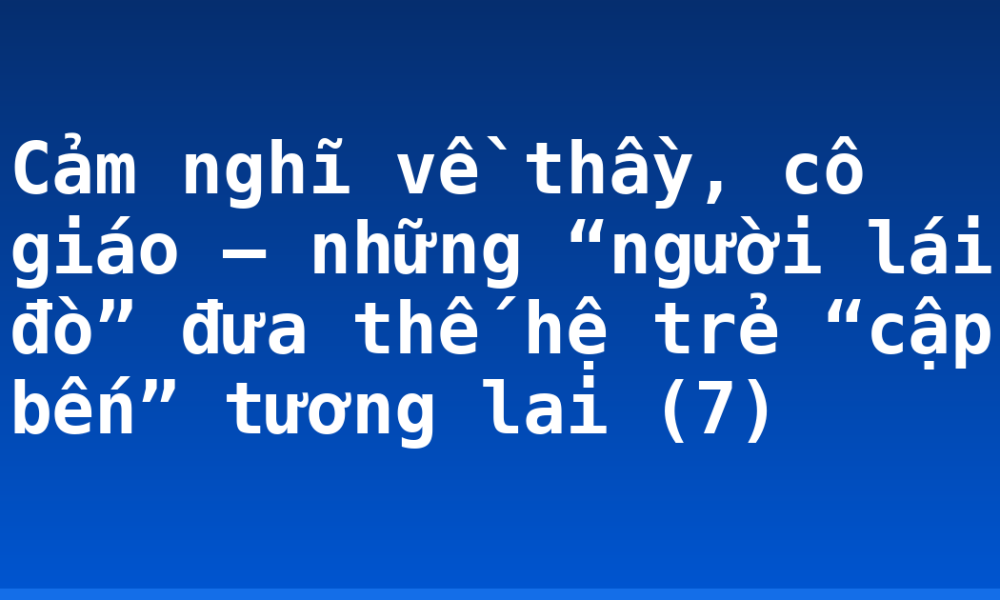 Cảm nghĩ về thầy, cô giáo – những “người lái đò” đưa thế hệ trẻ “cập bến” tương lai (7)