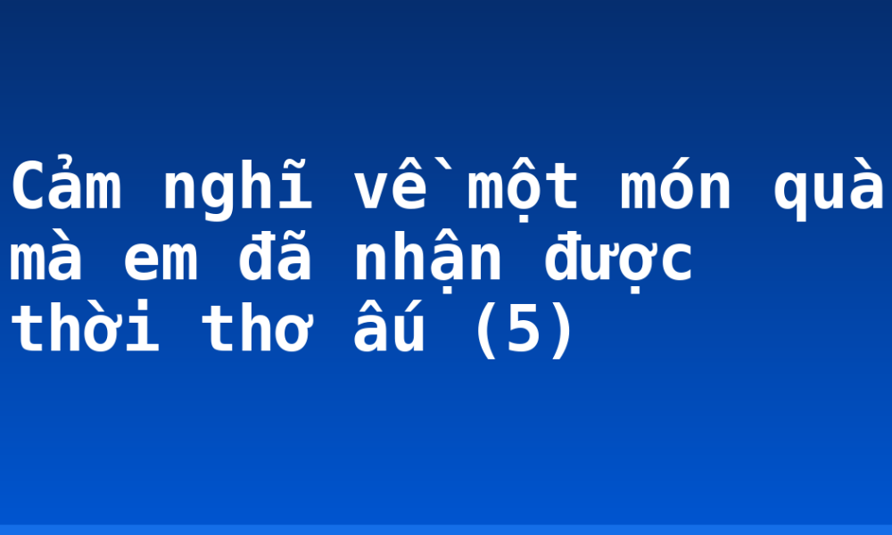 Cảm nghĩ về một món quà mà em đã nhận được thời thơ ấu (5)