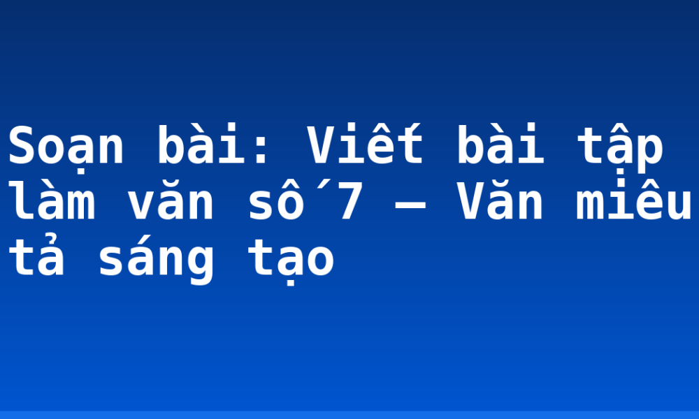 Soạn bài: Viết bài tập làm văn số 7 – Văn miêu tả sáng tạo