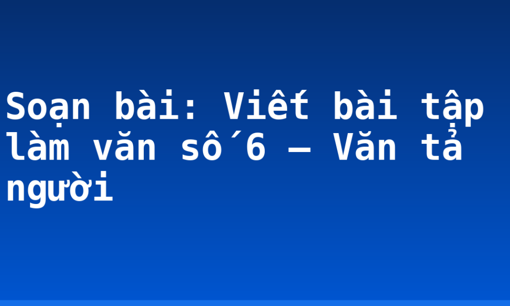 Soạn bài: Viết bài tập làm văn số 6 – Văn tả người