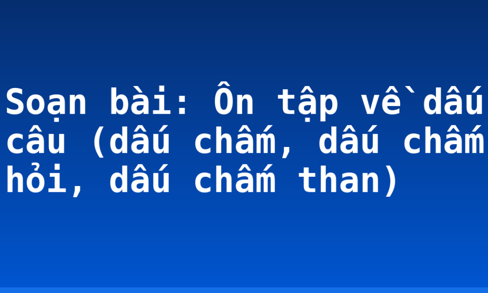 Soạn bài: Ôn tập về dấu câu (dấu chấm, dấu chấm hỏi, dấu chấm than)