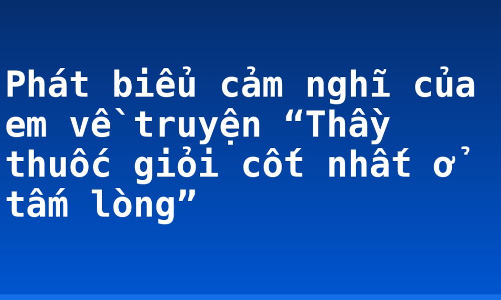 Phát biểu cảm nghĩ của em về truyện “Thầy thuốc giỏi cốt nhất ở tấm lòng”