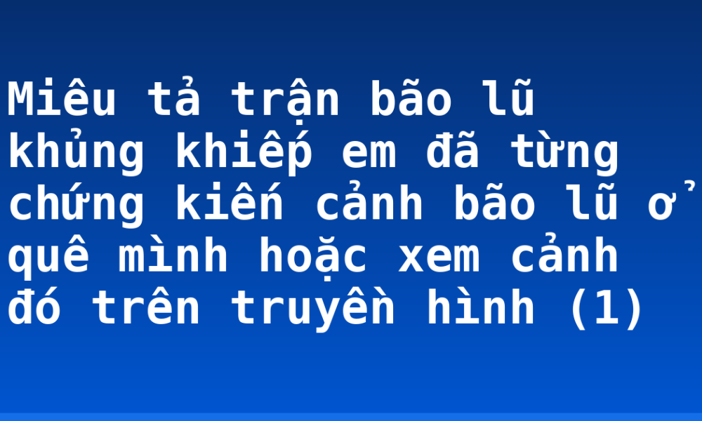 Miêu tả trận bão lũ khủng khiếp em đã từng chứng kiến cảnh bão lũ ở quê mình hoặc xem cảnh đó trên truyền hình (1)